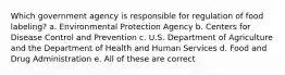 Which government agency is responsible for regulation of food labeling? a. Environmental Protection Agency b. Centers for Disease Control and Prevention c. U.S. Department of Agriculture and the Department of Health and Human Services d. Food and Drug Administration e. All of these are correct