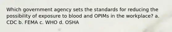 Which government agency sets the standards for reducing the possibility of exposure to blood and OPIMs in the workplace? a. CDC b. FEMA c. WHO d. OSHA