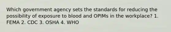 Which government agency sets the standards for reducing the possibility of exposure to blood and OPIMs in the workplace? 1. FEMA 2. CDC 3. OSHA 4. WHO