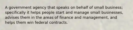 A government agency that speaks on behalf of small business; specifically it helps people start and manage small businesses, advises them in the areas of finance and management, and helps them win federal contracts.