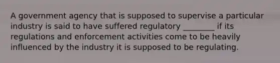 A government agency that is supposed to supervise a particular industry is said to have suffered regulatory ________ if its regulations and enforcement activities come to be heavily influenced by the industry it is supposed to be regulating.