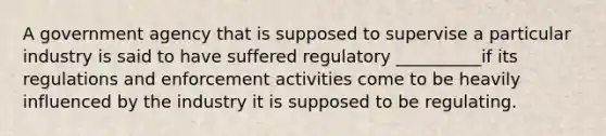 A government agency that is supposed to supervise a particular industry is said to have suffered regulatory __________if its regulations and enforcement activities come to be heavily influenced by the industry it is supposed to be regulating.