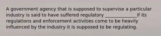 A government agency that is supposed to supervise a particular industry is said to have suffered regulatory ______________if its regulations and enforcement activities come to be heavily influenced by the industry it is supposed to be regulating.