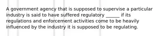 A government agency that is supposed to supervise a particular industry is said to have suffered regulatory ______ if its regulations and enforcement activities come to be heavily influenced by the industry it is supposed to be regulating.