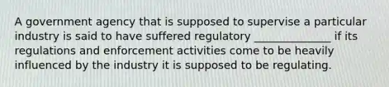 A government agency that is supposed to supervise a particular industry is said to have suffered regulatory ______________ if its regulations and enforcement activities come to be heavily influenced by the industry it is supposed to be regulating.