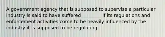 A government agency that is supposed to supervise a particular industry is said to have suffered ________ if its regulations and enforcement activities come to be heavily influenced by the industry it is supposed to be regulating.