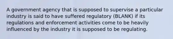 A government agency that is supposed to supervise a particular industry is said to have suffered regulatory (BLANK) if its regulations and enforcement activities come to be heavily influenced by the industry it is supposed to be regulating.