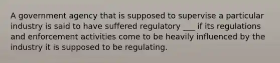 A government agency that is supposed to supervise a particular industry is said to have suffered regulatory ___ if its regulations and enforcement activities come to be heavily influenced by the industry it is supposed to be regulating.