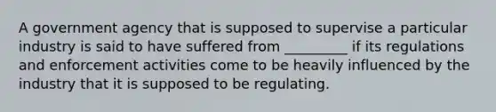 A government agency that is supposed to supervise a particular industry is said to have suffered from _________ if its regulations and enforcement activities come to be heavily influenced by the industry that it is supposed to be regulating.