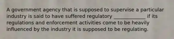 A government agency that is supposed to supervise a particular industry is said to have suffered regulatory _____________ if its regulations and enforcement activities come to be heavily influenced by the industry it is supposed to be regulating.