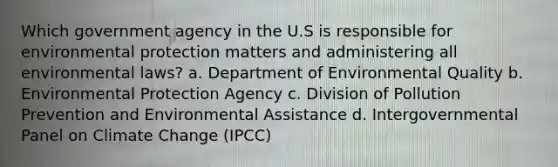 Which government agency in the U.S is responsible for environmental protection matters and administering all environmental laws? a. Department of Environmental Quality b. Environmental Protection Agency c. Division of Pollution Prevention and Environmental Assistance d. Intergovernmental Panel on Climate Change (IPCC)