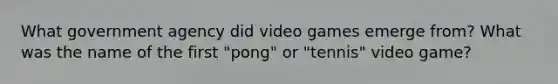 What government agency did video games emerge from? What was the name of the first "pong" or "tennis" video game?