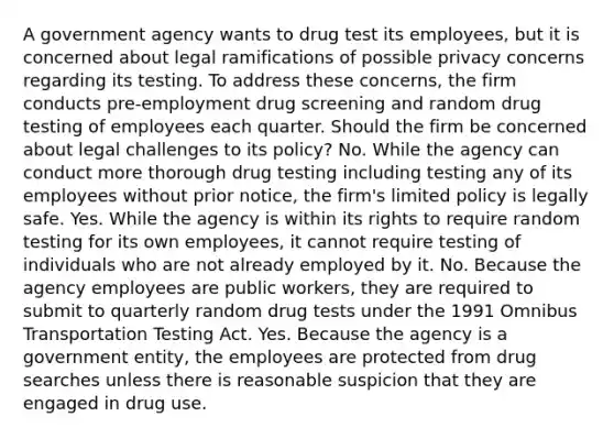 A government agency wants to drug test its employees, but it is concerned about legal ramifications of possible privacy concerns regarding its testing. To address these concerns, the firm conducts pre-employment drug screening and random drug testing of employees each quarter. Should the firm be concerned about legal challenges to its policy? No. While the agency can conduct more thorough drug testing including testing any of its employees without prior notice, the firm's limited policy is legally safe. Yes. While the agency is within its rights to require random testing for its own employees, it cannot require testing of individuals who are not already employed by it. No. Because the agency employees are public workers, they are required to submit to quarterly random drug tests under the 1991 Omnibus Transportation Testing Act. Yes. Because the agency is a government entity, the employees are protected from drug searches unless there is reasonable suspicion that they are engaged in drug use.