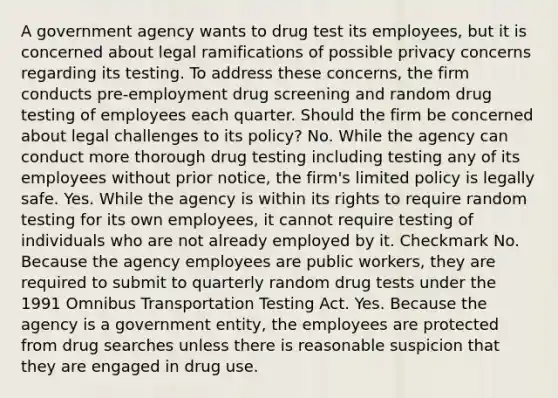 A government agency wants to drug test its employees, but it is concerned about legal ramifications of possible privacy concerns regarding its testing. To address these concerns, the firm conducts pre-employment drug screening and random drug testing of employees each quarter. Should the firm be concerned about legal challenges to its policy? No. While the agency can conduct more thorough drug testing including testing any of its employees without prior notice, the firm's limited policy is legally safe. Yes. While the agency is within its rights to require random testing for its own employees, it cannot require testing of individuals who are not already employed by it. Checkmark No. Because the agency employees are public workers, they are required to submit to quarterly random drug tests under the 1991 Omnibus Transportation Testing Act. Yes. Because the agency is a government entity, the employees are protected from drug searches unless there is reasonable suspicion that they are engaged in drug use.