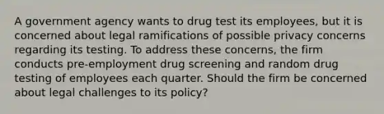 A government agency wants to drug test its employees, but it is concerned about legal ramifications of possible privacy concerns regarding its testing. To address these concerns, the firm conducts pre-employment drug screening and random drug testing of employees each quarter. Should the firm be concerned about legal challenges to its policy?