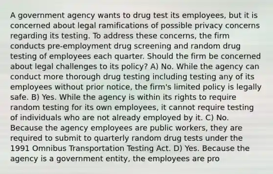 A government agency wants to drug test its employees, but it is concerned about legal ramifications of possible privacy concerns regarding its testing. To address these concerns, the firm conducts pre-employment drug screening and random drug testing of employees each quarter. Should the firm be concerned about legal challenges to its policy? A) No. While the agency can conduct more thorough drug testing including testing any of its employees without prior notice, the firm's limited policy is legally safe. B) Yes. While the agency is within its rights to require random testing for its own employees, it cannot require testing of individuals who are not already employed by it. C) No. Because the agency employees are public workers, they are required to submit to quarterly random drug tests under the 1991 Omnibus Transportation Testing Act. D) Yes. Because the agency is a government entity, the employees are pro