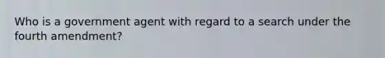 Who is a government agent with regard to a search under the fourth amendment?