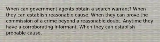 When can government agents obtain a search warrant? When they can establish reasonable cause. When they can prove the commission of a crime beyond a reasonable doubt. Anytime they have a corroborating informant. When they can establish probable cause.