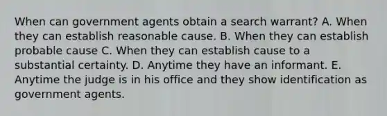 When can government agents obtain a search warrant? A. When they can establish reasonable cause. B. When they can establish probable cause C. When they can establish cause to a substantial certainty. D. Anytime they have an informant. E. Anytime the judge is in his office and they show identification as government agents.