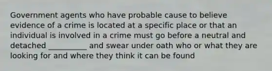 Government agents who have probable cause to believe evidence of a crime is located at a specific place or that an individual is involved in a crime must go before a neutral and detached __________ and swear under oath who or what they are looking for and where they think it can be found