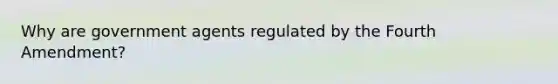 Why are government agents regulated by the Fourth Amendment?