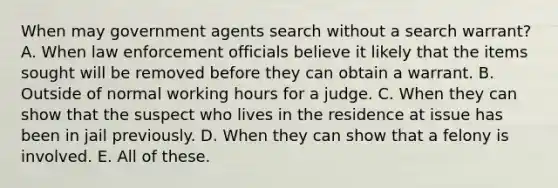 When may government agents search without a search warrant? A. When law enforcement officials believe it likely that the items sought will be removed before they can obtain a warrant. B. Outside of normal working hours for a judge. C. When they can show that the suspect who lives in the residence at issue has been in jail previously. D. When they can show that a felony is involved. E. All of these.