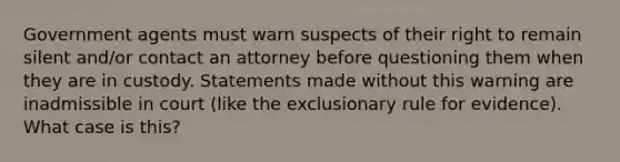 Government agents must warn suspects of their right to remain silent and/or contact an attorney before questioning them when they are in custody. Statements made without this warning are inadmissible in court (like the exclusionary rule for evidence). What case is this?