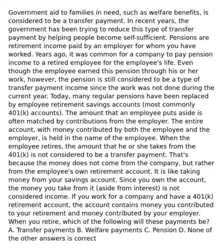 Government aid to families in need, such as welfare benefits, is considered to be a transfer payment. In recent years, the government has been trying to reduce this type of transfer payment by helping people become self-sufficient. Pensions are retirement income paid by an employer for whom you have worked. Years ago, it was common for a company to pay pension income to a retired employee for the employee's life. Even though the employee earned this pension through his or her work, however, the pension is still considered to be a type of transfer payment income since the work was not done during the current year. Today, many regular pensions have been replaced by employee retirement savings accounts (most commonly 401(k) accounts). The amount that an employee puts aside is often matched by contributions from the employer. The entire account, with money contributed by both the employee and the employer, is held in the name of the employee. When the employee retires, the amount that he or she takes from the 401(k) is not considered to be a transfer payment. That's because the money does not come from the company, but rather from the employee's own retirement account. It is like taking money from your savings account. Since you own the account, the money you take from it (aside from interest) is not considered income. If you work for a company and have a 401(k) retirement account, the account contains money you contributed to your retirement and money contributed by your employer. When you retire, which of the following will these payments be? A. Transfer payments B. Welfare payments C. Pension D. None of the other answers is correct