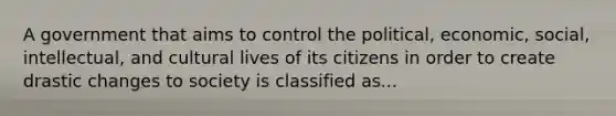 A government that aims to control the political, economic, social, intellectual, and cultural lives of its citizens in order to create drastic changes to society is classified as...