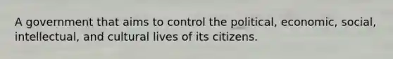 A government that aims to control the political, economic, social, intellectual, and cultural lives of its citizens.