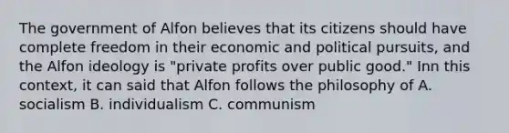 The government of Alfon believes that its citizens should have complete freedom in their economic and political pursuits, and the Alfon ideology is "private profits over public good." Inn this context, it can said that Alfon follows the philosophy of A. socialism B. individualism C. communism