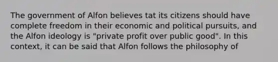 The government of Alfon believes tat its citizens should have complete freedom in their economic and political pursuits, and the Alfon ideology is "private profit over public good". In this context, it can be said that Alfon follows the philosophy of