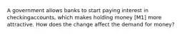 A government allows banks to start paying interest in checkingaccounts, which makes holding money [M1] more attractive. How does the change affect the demand for money?