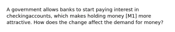 A government allows banks to start paying interest in checkingaccounts, which makes holding money [M1] more attractive. How does the change affect <a href='https://www.questionai.com/knowledge/klIDlybqd8-the-demand-for-money' class='anchor-knowledge'>the demand for money</a>?