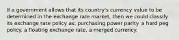 If a government allows that its country's currency value to be determined in the exchange rate market, then we could classify its exchange rate policy as: purchasing power parity. a hard peg policy. a floating exchange rate. a merged currency.