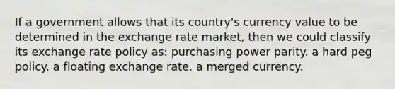 If a government allows that its country's currency value to be determined in the exchange rate market, then we could classify its exchange rate policy as: purchasing power parity. a hard peg policy. a floating exchange rate. a merged currency.