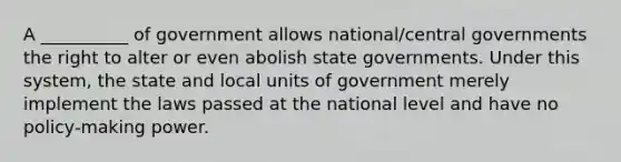 A __________ of government allows national/central governments the right to alter or even abolish state governments. Under this system, the state and local units of government merely implement the laws passed at the national level and have no policy-making power.