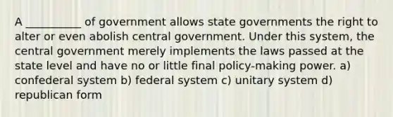 A __________ of government allows state governments the right to alter or even abolish central government. Under this system, the central government merely implements the laws passed at the state level and have no or little final policy-making power. a) confederal system b) federal system c) unitary system d) republican form