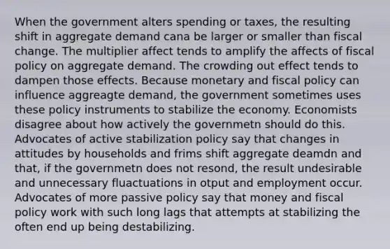 When the government alters spending or taxes, the resulting shift in aggregate demand cana be larger or smaller than fiscal change. The multiplier affect tends to amplify the affects of <a href='https://www.questionai.com/knowledge/kPTgdbKdvz-fiscal-policy' class='anchor-knowledge'>fiscal policy</a> on aggregate demand. The crowding out effect tends to dampen those effects. Because monetary and fiscal policy can influence aggreagte demand, the government sometimes uses these policy instruments to stabilize the economy. Economists disagree about how actively the governmetn should do this. Advocates of active stabilization policy say that changes in attitudes by households and frims shift aggregate deamdn and that, if the governmetn does not resond, the result undesirable and unnecessary fluactuations in otput and employment occur. Advocates of more passive policy say that money and fiscal policy work with such long lags that attempts at stabilizing the often end up being destabilizing.