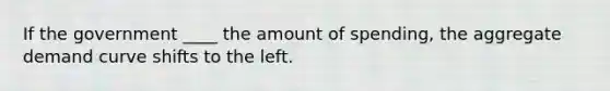 If the government ____ the amount of spending, the aggregate demand curve shifts to the left.