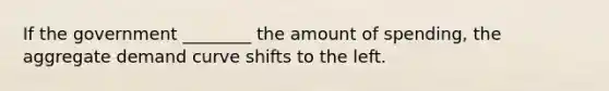 If the government ________ the amount of spending, the aggregate demand curve shifts to the left.