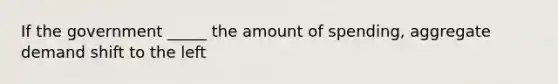 If the government _____ the amount of spending, aggregate demand shift to the left