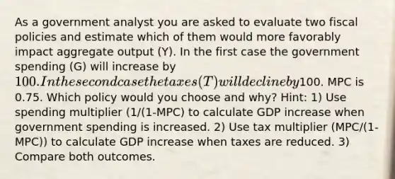 As a government analyst you are asked to evaluate two fiscal policies and estimate which of them would more favorably impact aggregate output (Y). In the first case the government spending (G) will increase by 100. In the second case the taxes (T) will decline by100. MPC is 0.75. Which policy would you choose and why? Hint: 1) Use spending multiplier (1/(1-MPC) to calculate GDP increase when government spending is increased. 2) Use tax multiplier (MPC/(1-MPC)) to calculate GDP increase when taxes are reduced. 3) Compare both outcomes.