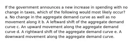 If the government announces a new increase in spending with no change in taxes, which of the following would most likely occur? a. No change in the aggregate demand curve as well as no movement along it b. A leftward shift of the aggregate demand curve c. An upward movement along the aggregate demand curve d. A rightward shift of the aggregate demand curve e. A downward movement along the aggregate demand curve.