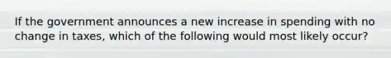 If the government announces a new increase in spending with no change in taxes, which of the following would most likely occur?