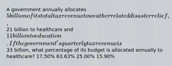 A government annually allocates 5 billion of its total tax revenue to weather related disaster relief,21 billion to healthcare and 11 billion to education. If the government's quarterly tax revenue is33 billion, what percentage of its budget is allocated annually to healthcare? 17.50% 63.63% 25.00% 15.90%