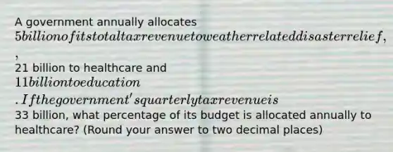 A government annually allocates 5 billion of its total tax revenue to weather related disaster relief,21 billion to healthcare and 11 billion to education. If the government's quarterly tax revenue is33 billion, what percentage of its budget is allocated annually to healthcare? (Round your answer to two decimal places)