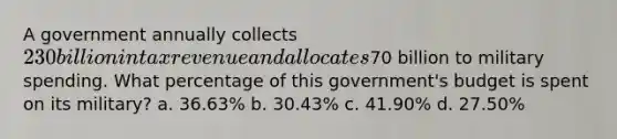 A government annually collects 230 billion in tax revenue and allocates70 billion to military spending. What percentage of this government's budget is spent on its military? a. 36.63% b. 30.43% c. 41.90% d. 27.50%