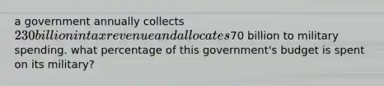 a government annually collects 230 billion in tax revenue and allocates70 billion to military spending. what percentage of this government's budget is spent on its military?