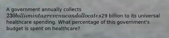 A government annually collects 230 billion in tax revenue and allocates29 billion to its universal healthcare spending. What percentage of this government's budget is spent on healthcare?